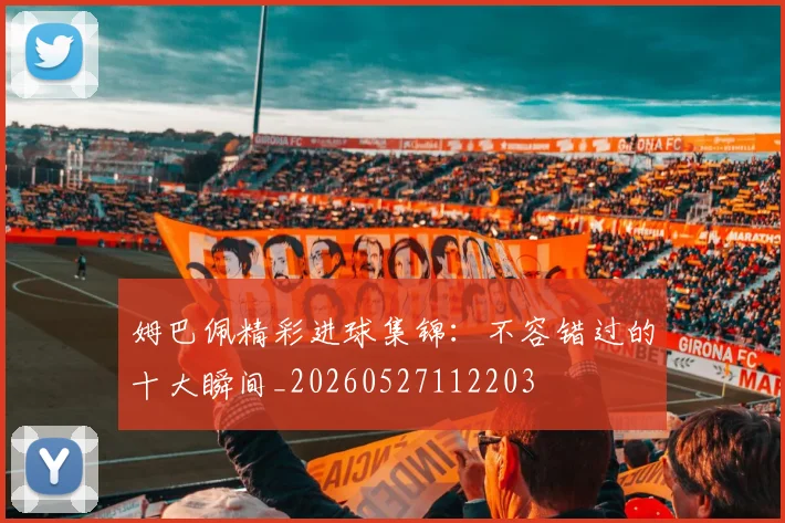 姆巴佩精彩进球集锦：不容错过的十大瞬间_20260527112203