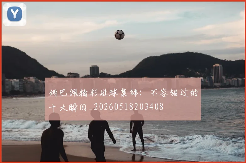 姆巴佩精彩进球集锦：不容错过的十大瞬间_20260518203408