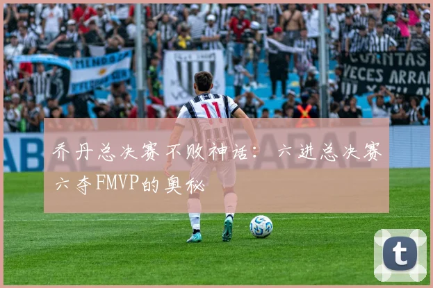 乔丹总决赛不败神话:六进总决赛六夺FMVP的奥秘
