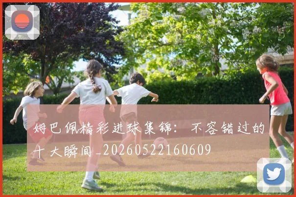 姆巴佩精彩进球集锦：不容错过的十大瞬间_20260522160609