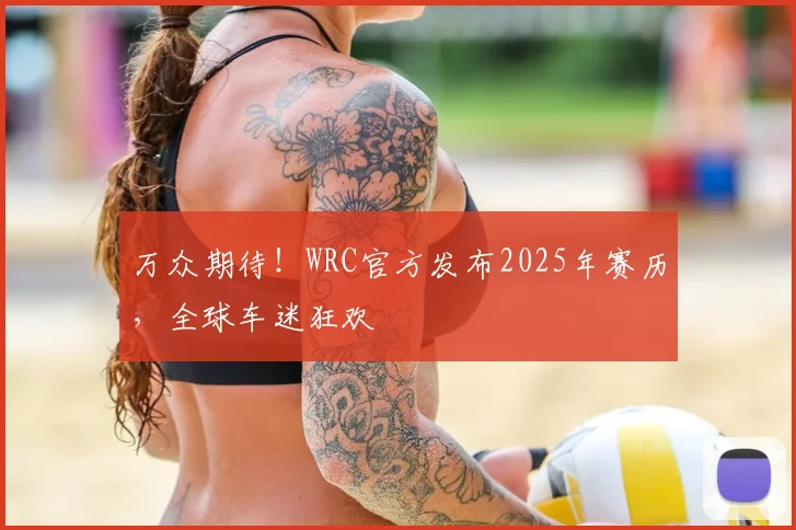 万众期待！WRC官方发布2025年赛历，全球车迷狂欢