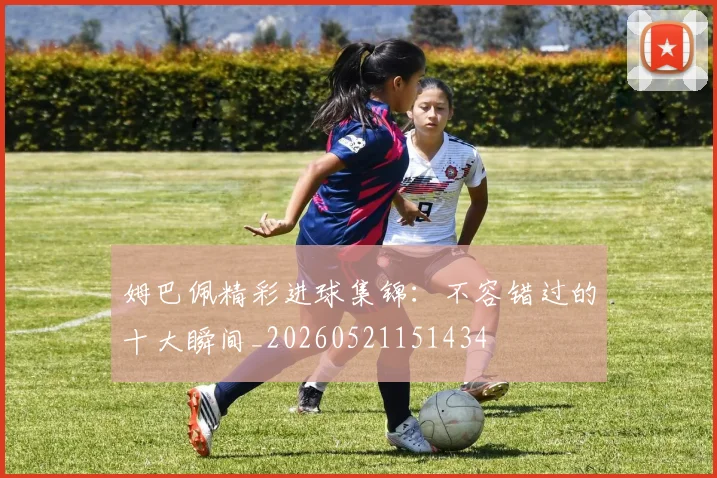 姆巴佩精彩进球集锦：不容错过的十大瞬间_20260521151434