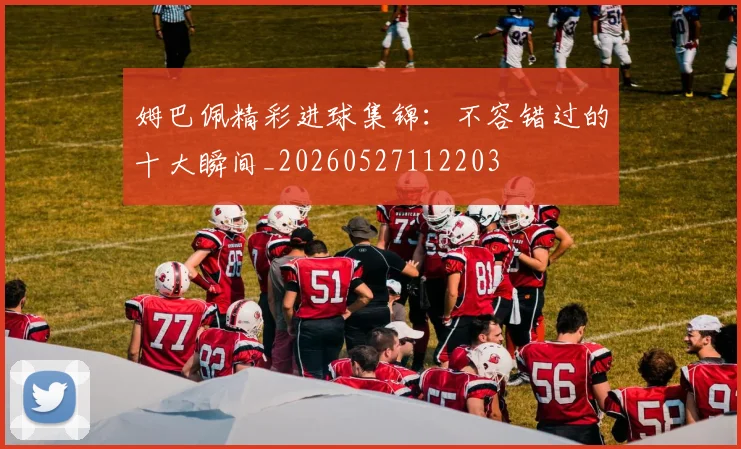 姆巴佩精彩进球集锦：不容错过的十大瞬间_20260527112203