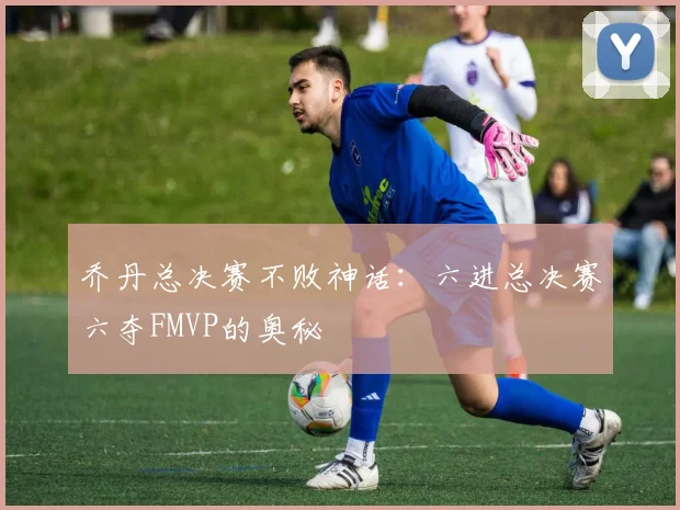 乔丹总决赛不败神话:六进总决赛六夺FMVP的奥秘