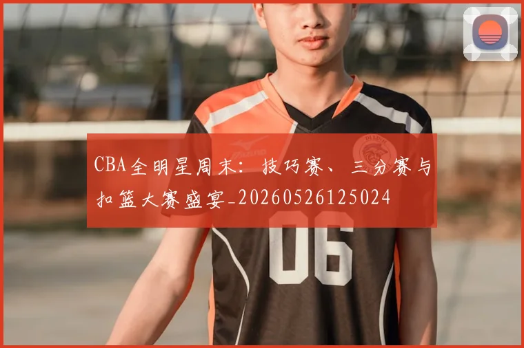 CBA全明星周末：技巧赛、三分赛与扣篮大赛盛宴_20260526125024