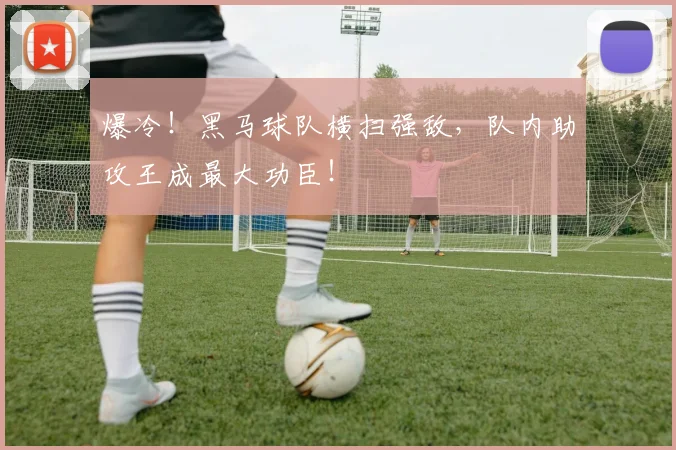 爆冷!黑马球队横扫强敌,队内助攻王成最大功臣!
