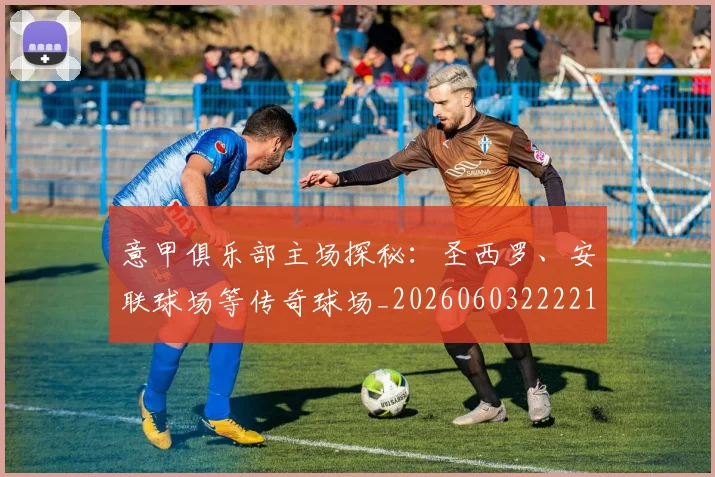 意甲俱乐部主场探秘：圣西罗、安联球场等传奇球场_20260603222215